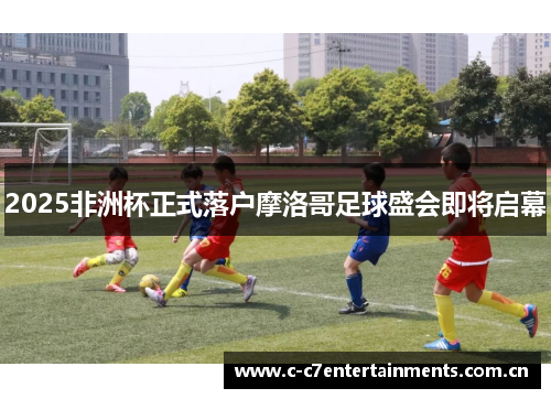2025非洲杯正式落户摩洛哥足球盛会即将启幕